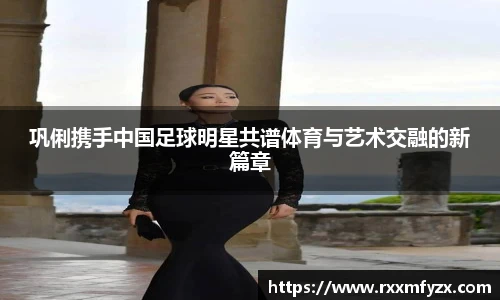 巩俐携手中国足球明星共谱体育与艺术交融的新篇章